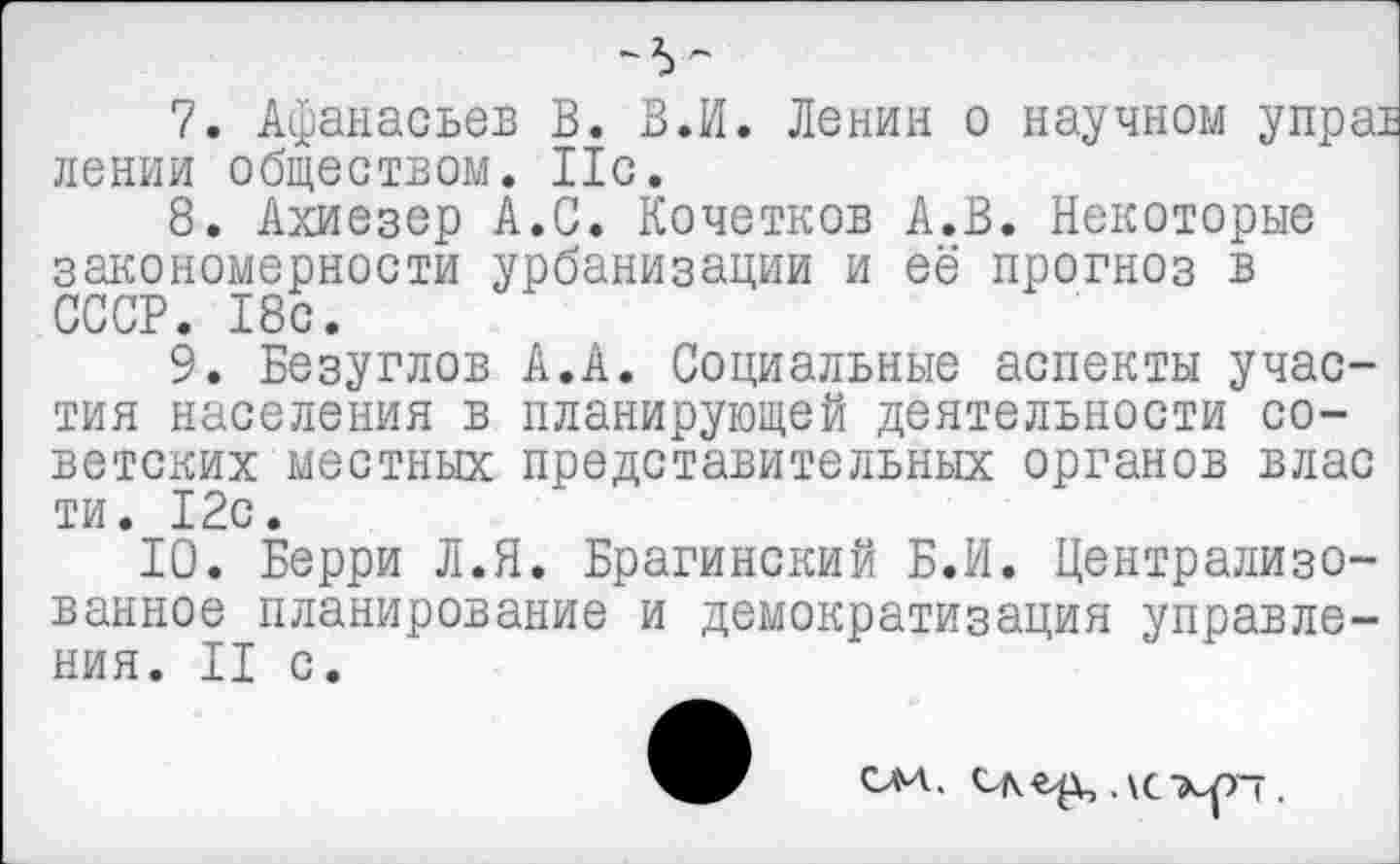 ﻿7.	Афанасьев В. В.И. Ленин о научном упра: лении обществом. Ис.
8.	Ахиезер А.С. Кочетков А.В. Некоторые закономерности урбанизации и её прогноз в СССР. 18с.
9.	Безуглов А.А. Социальные аспекты участия населения в планирующей деятельности советских местных представительных органов влас ти. 12с.
10.	Берри Л.Я. Брагинский Б.И. Централизованное планирование и демократизация управления. II с.
СА4.	.\С